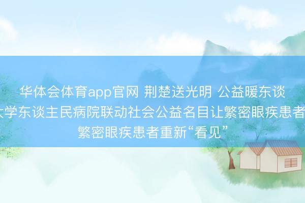 华体会体育app官网 荆楚送光明 公益暖东谈主心 武汉大学东谈主民病院联动社会公益名目让繁密眼疾患者重新“看见”
