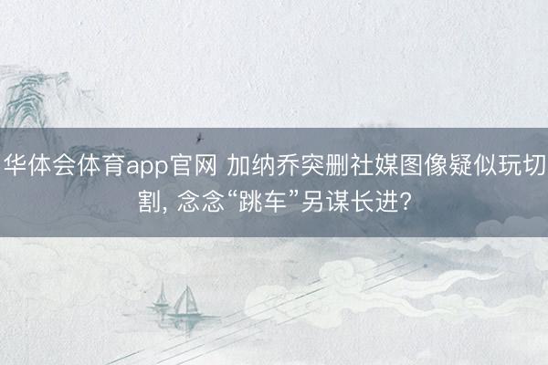 华体会体育app官网 加纳乔突删社媒图像疑似玩切割, 念念“跳车”另谋长进?