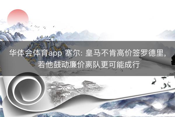 华体会体育app 塞尔: 皇马不肯高价签罗德里, 若他鼓动廉价离队更可能成行