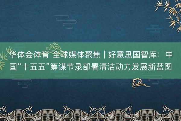 华体会体育 全球媒体聚焦 | 好意思国智库：中国“十五五”筹谋节录部署清洁动力发展新蓝图