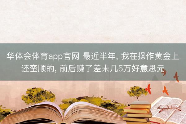 华体会体育app官网 最近半年， 我在操作黄金上还蛮顺的， 前后赚了差未几5万好意思元