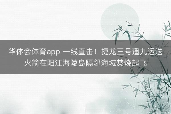 华体会体育app 一线直击!捷龙三号遥九运送火箭在阳江海陵岛隔邻海域焚烧起飞