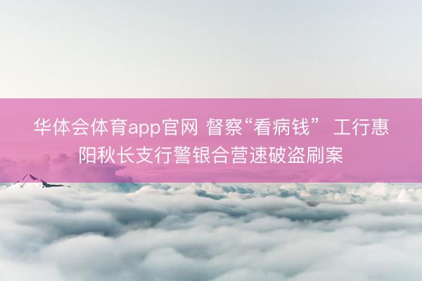 华体会体育app官网 督察“看病钱” 工行惠阳秋长支行警银合营速破盗刷案