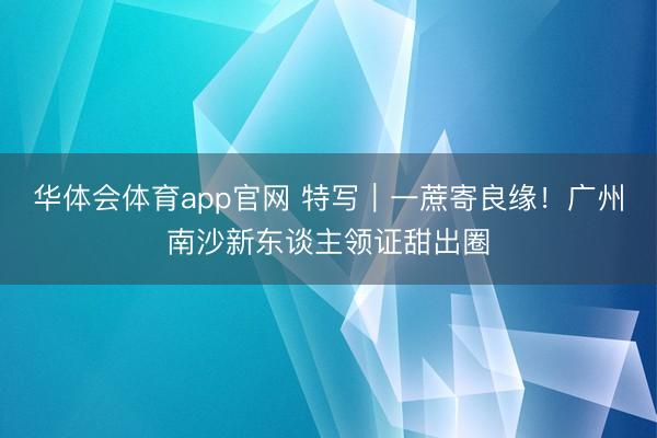 华体会体育app官网 特写｜一蔗寄良缘！广州南沙新东谈主领证甜出圈