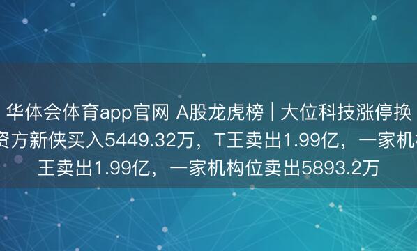 华体会体育app官网 A股龙虎榜 | 大位科技涨停换手率25.83%，游资方新侠买入5449.32万，T王卖出1.99亿，一家机构位卖出5893.2万