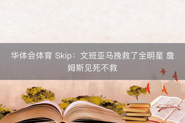 华体会体育 Skip：文班亚马挽救了全明星 詹姆斯见死不救