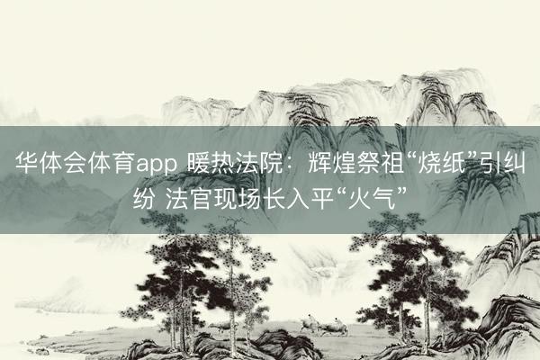 华体会体育app 暖热法院：辉煌祭祖“烧纸”引纠纷 法官现场长入平“火气”