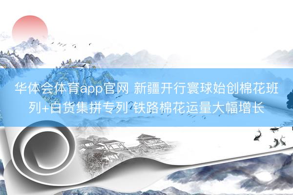 华体会体育app官网 新疆开行寰球始创棉花班列+白货集拼专列 铁路棉花运量大幅增长