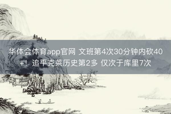 华体会体育app官网 文班第4次30分钟内砍40+！追平克莱历史第2多 仅次于库里7次