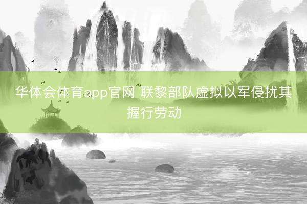 华体会体育app官网 联黎部队虚拟以军侵扰其握行劳动