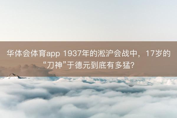 华体会体育app 1937年的淞沪会战中，17岁的“刀神”于德元到底有多猛？