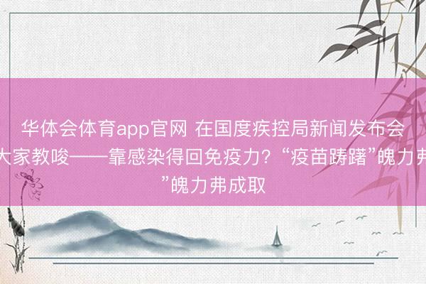 华体会体育app官网 在国度疾控局新闻发布会上，大家教唆——靠感染得回免疫力？“疫苗踌躇”魄力弗成取