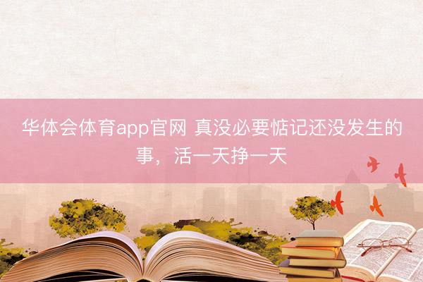 华体会体育app官网 真没必要惦记还没发生的事，活一天挣一天