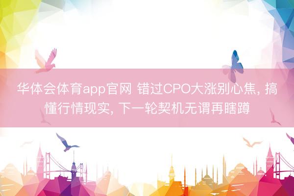 华体会体育app官网 错过CPO大涨别心焦， 搞懂行情现实， 下一轮契机无谓再瞎蹲