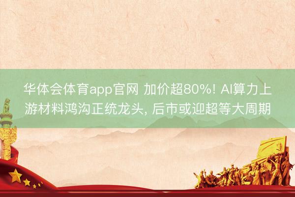 华体会体育app官网 加价超80%! AI算力上游材料鸿沟正统龙头， 后市或迎超等大周期