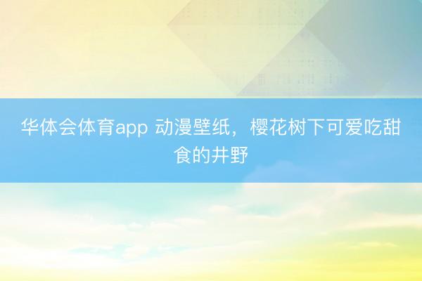 华体会体育app 动漫壁纸，樱花树下可爱吃甜食的井野