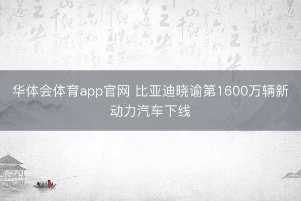 华体会体育app官网 比亚迪晓谕第1600万辆新动力汽车下线