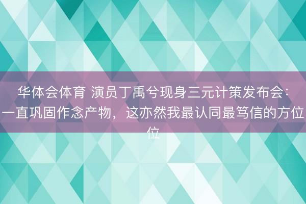 华体会体育 演员丁禹兮现身三元计策发布会：一直巩固作念产物，这亦然我最认同最笃信的方位