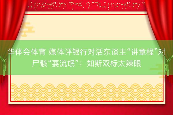 华体会体育 媒体评银行对活东谈主“讲章程”对尸骸“耍流氓”：如斯双标太辣眼