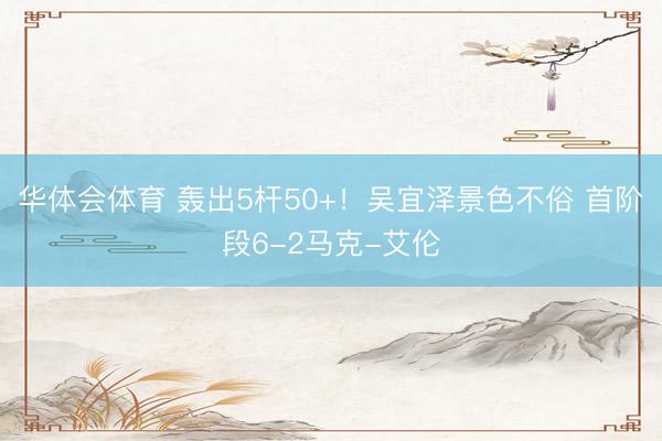 华体会体育 轰出5杆50+！吴宜泽景色不俗 首阶段6-2马克-艾伦