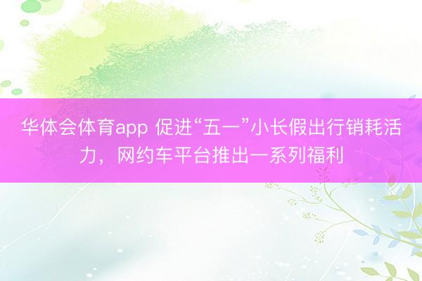 华体会体育app 促进“五一”小长假出行销耗活力，网约车平台推出一系列福利