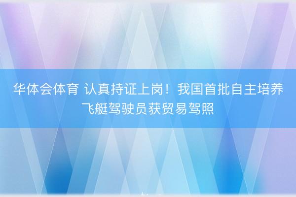 华体会体育 认真持证上岗！我国首批自主培养飞艇驾驶员获贸易驾照