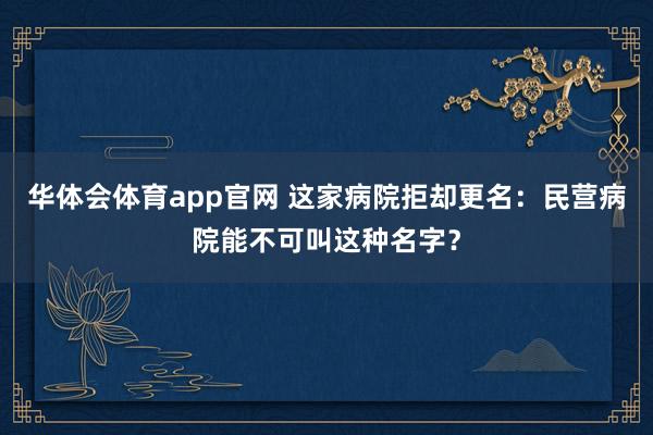 华体会体育app官网 这家病院拒却更名：民营病院能不可叫这种名字？