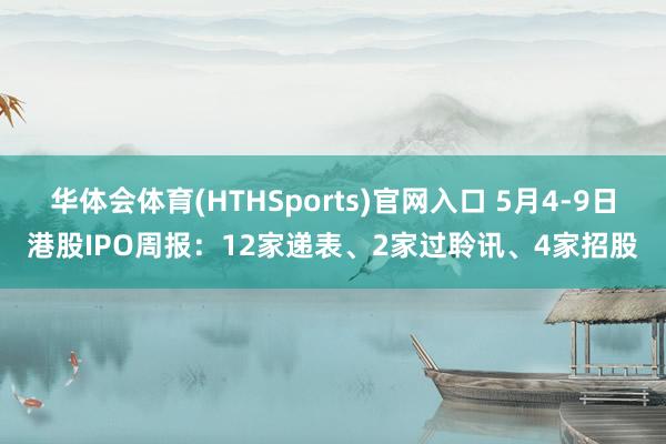 华体会体育(HTHSports)官网入口 5月4-9日港股IPO周报：12家递表、2家过聆讯、4家招股