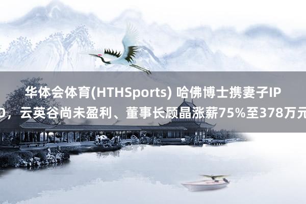 华体会体育(HTHSports) 哈佛博士携妻子IPO，云英谷尚未盈利、董事长顾晶涨薪75%至378万元