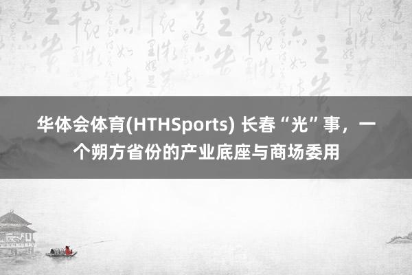 华体会体育(HTHSports) 长春“光”事，一个朔方省份的产业底座与商场委用