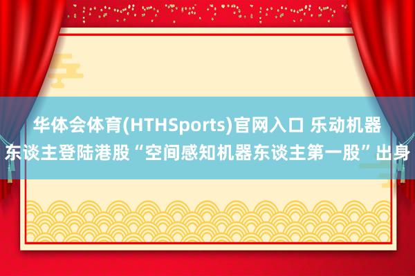 华体会体育(HTHSports)官网入口 乐动机器东谈主登陆港股“空间感知机器东谈主第一股”出身