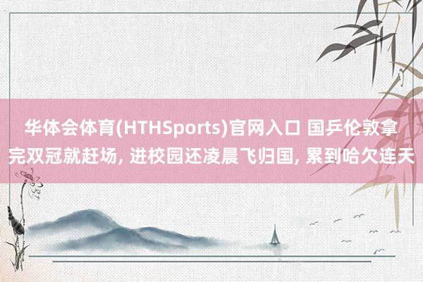 华体会体育(HTHSports)官网入口 国乒伦敦拿完双冠就赶场， 进校园还凌晨飞归国， 累到哈欠连天