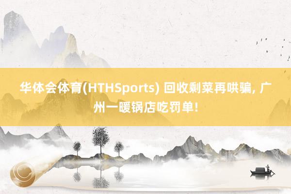 华体会体育(HTHSports) 回收剩菜再哄骗， 广州一暖锅店吃罚单!