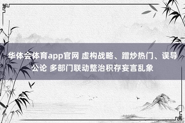 华体会体育app官网 虚构战略、蹭炒热门、误导公论 多部门联动整治积存妄言乱象