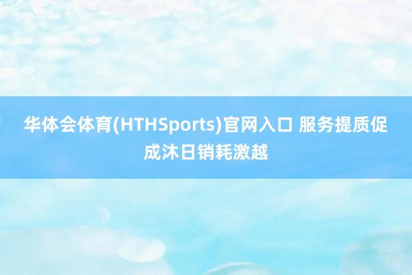 华体会体育(HTHSports)官网入口 服务提质促成沐日销耗激越