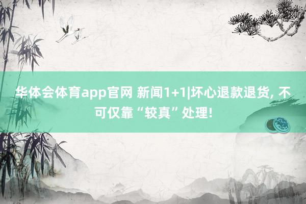 华体会体育app官网 新闻1+1|坏心退款退货， 不可仅靠“较真”处理!