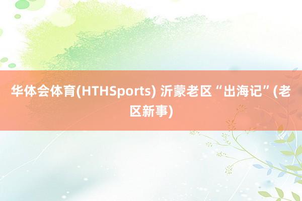 华体会体育(HTHSports) 沂蒙老区“出海记”(老区新事)