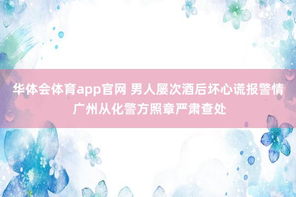 华体会体育app官网 男人屡次酒后坏心谎报警情 广州从化警方照章严肃查处