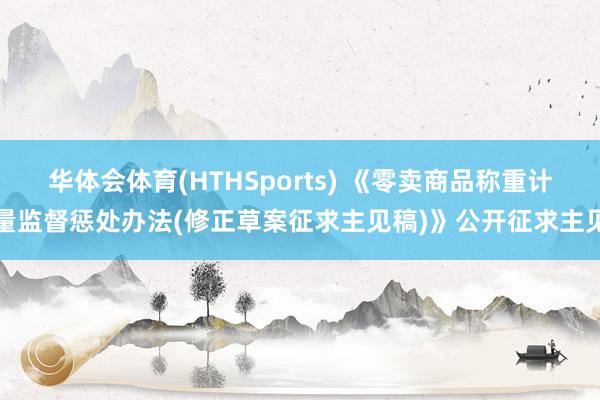 华体会体育(HTHSports) 《零卖商品称重计量监督惩处办法(修正草案征求主见稿)》公开征求主见