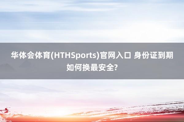 华体会体育(HTHSports)官网入口 身份证到期如何换最安全?