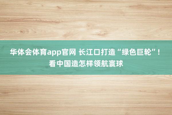 华体会体育app官网 长江口打造“绿色巨轮”! 看中国造怎样领航寰球