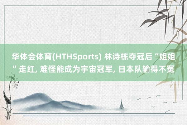 华体会体育(HTHSports) 林诗栋夺冠后“姐姐”走红， 难怪能成为宇宙冠军， 日本队输得不冤