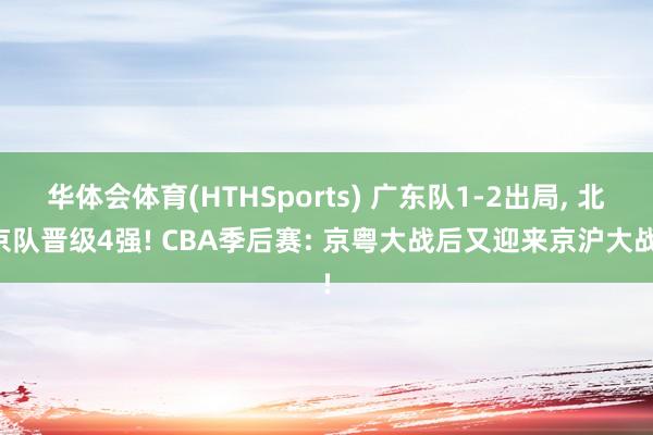 华体会体育(HTHSports) 广东队1-2出局， 北京队晋级4强! CBA季后赛: 京粤大战后又迎来京沪大战!