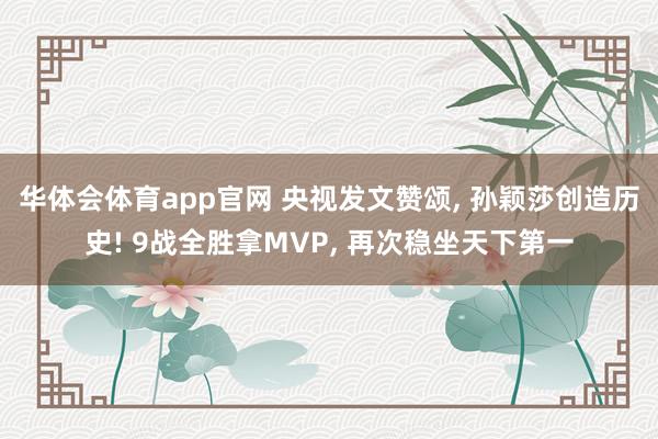 华体会体育app官网 央视发文赞颂, 孙颖莎创造历史! 9战全胜拿MVP, 再次稳坐天下第一