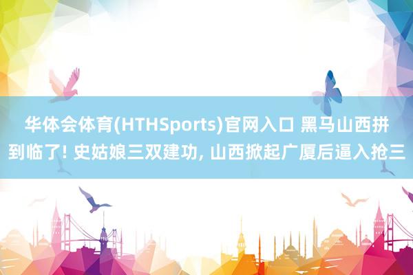 华体会体育(HTHSports)官网入口 黑马山西拼到临了! 史姑娘三双建功, 山西掀起广厦后逼入抢三