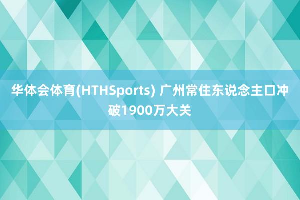 华体会体育(HTHSports) 广州常住东说念主口冲破1900万大关