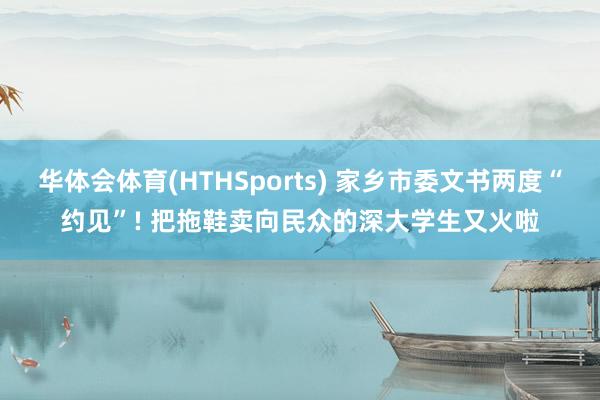华体会体育(HTHSports) 家乡市委文书两度“约见”! 把拖鞋卖向民众的深大学生又火啦