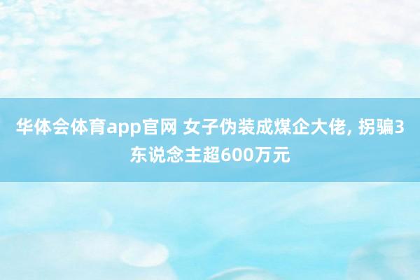 华体会体育app官网 女子伪装成煤企大佬， 拐骗3东说念主超600万元