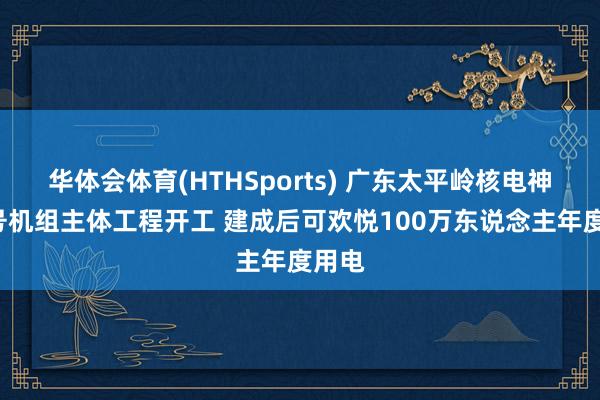 华体会体育(HTHSports) 广东太平岭核电神态4号机组主体工程开工 建成后可欢悦100万东说念主年度用电