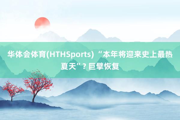 华体会体育(HTHSports) “本年将迎来史上最热夏天”? 巨擘恢复